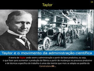 Taylor
A teoria de Taylor onde veem a administração a partir da base produtiva, ou seja,
o que fazer para aumentar a produção da fábrica a partir de mudanças no processo produtivo
e de técnicas especifica do trabalho é umas das teorias que mais se adapta ao padrão da
Construtora JM...
13
 