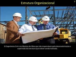Estrutura Organizacional
O Engenheiro Civil e os Mestres de Obra que são responsáveis pelo desenvolvimento e
supervisão da estrutura que estiver sendo realizada.
9
 