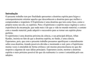 Introdução
O presente trabalho tem por finalidade apresentar a doutrina espírita para leigos e
consequentemente orientar aqueles que desconhecem a doutrina para que melhor a
compreendam e respeitem. O Espiritismo é uma doutrina que tem como foco, como o
próprio nome nos diz, os espíritos. Para o Espiritismo o espírito nasce ingênuo e com a
experiência da encarnação, que nada mais é do que a vida no mundo material, o contato
com o mundo material, pode adquirir o necessário para se tornar um espírito pleno
perfeito.
O espiritismo é uma doutrina próxima da ciência, o seu principal difusor, Allan
Kardec, insistia no fato de que a doutrina espírita, no fundo, é uma ciência.
Esperamos, pois, que com o presente trabalho possamos aperfeiçoar o entendimento
sobre essa doutrina, tirando possíveis dúvidas e mostrando o real, pois o Espiritismo
muitas vezes é entendido de forma errônea e até mesmo preconceituosa no que diz
respeito a algumas de suas idéias principais. Esperamos assim, mostrar a doutrina
espírita o mais próximo possível do que ela realmente é e como é entendida pelo seu
adeptos.
 