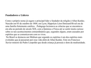 Fundadores e Líderes

Como o próprio nome já sugere o principal líder e fundador da religião é Allan Kardec.
Nascido em 03 de outubro de 1804, em Lyon, Hippolyte Léon Denizard Rivail era de
uma família fortemente católica. . Pedagogo lecionava as ciências que se encontrava
em alta no período do século XIX, com a Química e Física até se sentir muito curioso
sobre os tais acontecimentos extraordinários que, segundos alguns, eram causados por
espíritos que se comunicavam com os vivos.
 No Brasil se destacou um Médium que segundo os espíritas é um dos espíritos mais
evoluídos que já passaram por essa vida além de Allan Kardec. Este era Francisco
Xavier mineiro de Pedro Leopoldo que desde criança já possuía o dom da mediunidade.
 