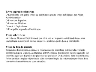 Livro sagrado e doutrina
O Espiritismo tem como livros de doutrina os quatro livros publicados por Allan
Kardec que são:
O Livro dos Espíritos
O Livro dos Médiuns
O que é o Espiritismo
O Evangelho segundo o Espiritismo

Visão sobre Deus
 A visão de Deus no Espiritismo é que ele é um ser supremo, o início de tudo, uma
inteligência insuperável, eterno, imutável, imaterial, justo, bom e onipotente.

Visão de fim do mundo
 Segundo o Espiritismo, a vida, é o resultado desta complexa e demorada evolução
comprovada pela Ciência. A diferença entre Ciência e Espiritismo é que o segundo faz
intervir a ação dos Espíritos no processo de evolução. Os Espíritos, para o Espiritismo,
foram criados simples e ignorantes com a determinação de se tornarem perfeitos. Para
isso necessitam do contato com a matéria.
 