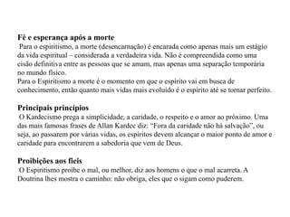 Fé e esperança após a morte
 Para o espiritismo, a morte (desencarnação) é encarada como apenas mais um estágio
da vida espiritual – considerada a verdadeira vida. Não é compreendida como uma
cisão definitiva entre as pessoas que se amam, mas apenas uma separação temporária
no mundo físico.
Para o Espiritismo a morte é o momento em que o espírito vai em busca de
conhecimento, então quanto mais vidas mais evoluído é o espírito até se tornar perfeito.

Principais princípios
 O Kardecismo prega a simplicidade, a caridade, o respeito e o amor ao próximo. Uma
das mais famosas frases de Allan Kardec diz: “Fora da caridade não há salvação”, ou
seja, ao passarem por várias vidas, os espíritos devem alcançar o maior ponto de amor e
caridade para encontrarem a sabedoria que vem de Deus.

Proibições aos fieis
O Espiritismo proíbe o mal, ou melhor, diz aos homens o que o mal acarreta. A
Doutrina lhes mostra o caminho: não obriga, eles que o sigam como puderem.
 