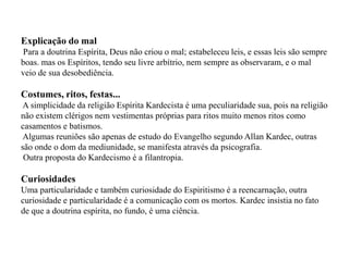 Explicação do mal
Para a doutrina Espírita, Deus não criou o mal; estabeleceu leis, e essas leis são sempre
boas. mas os Espíritos, tendo seu livre arbítrio, nem sempre as observaram, e o mal
veio de sua desobediência.

Costumes, ritos, festas...
A simplicidade da religião Espírita Kardecista é uma peculiaridade sua, pois na religião
não existem clérigos nem vestimentas próprias para ritos muito menos ritos como
casamentos e batismos.
Algumas reuniões são apenas de estudo do Evangelho segundo Allan Kardec, outras
são onde o dom da mediunidade, se manifesta através da psicografia.
 Outra proposta do Kardecismo é a filantropia.

Curiosidades
Uma particularidade e também curiosidade do Espiritismo é a reencarnação, outra
curiosidade e particularidade é a comunicação com os mortos. Kardec insistia no fato
de que a doutrina espírita, no fundo, é uma ciência.
 