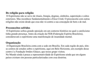 De religião para religião
 O Espiritismo não se serve de rituais, liturgia, dogmas, símbolos, superstição e cultos
exteriores. Mas reconhece fundamentalmente a Ética Cristã. O preconceito com outras
religiões não existe desde que essa não vá contra a sua concepção de bem e de mal.

Preconceitos sofridos
 O Espiritismo sofreu grande oposição em um contexto histórico no qual o catolicismo
tinha grande presença. Antes da criação da FEB (Federação Espírita Brasileira),
consideravam o espiritismo uma manifestação de insanidade mental.

Organização
A Organização Brasileira conta com a sede em Brasília. Em cada região do país, têm-
se centros de estudos sobre o espiritismo, aqui em Belo Horizonte, um exemplo desse
centro é a Fundação Irmãos Glauco, que nosso grupo visitou.
No Mundo ainda é pouca a representatividade do Espiritismo ainda que em alguns
países existam sim pessoas particularizadas com essa doutrina.
 
