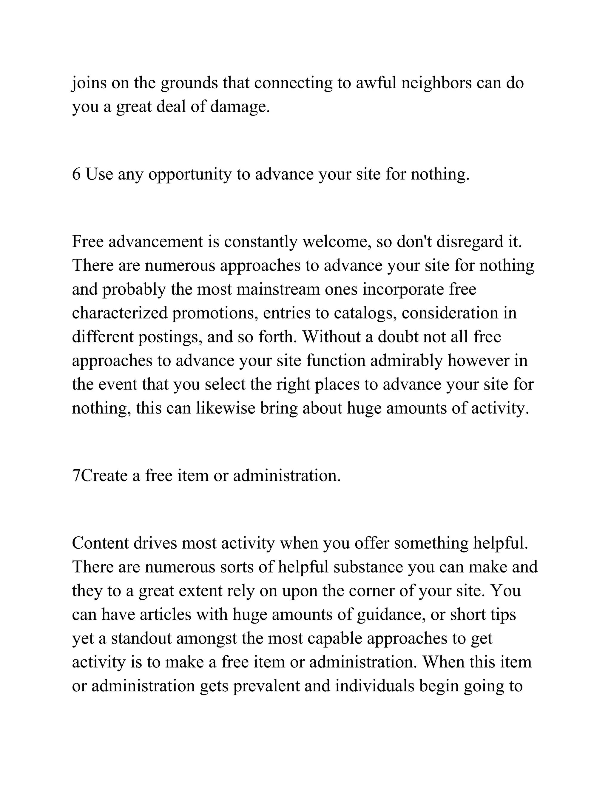 joins on the grounds that connecting to awful neighbors can do
you a great deal of damage.
6 Use any opportunity to advance your site for nothing.
Free advancement is constantly welcome, so don't disregard it.
There are numerous approaches to advance your site for nothing
and probably the most mainstream ones incorporate free
characterized promotions, entries to catalogs, consideration in
different postings, and so forth. Without a doubt not all free
approaches to advance your site function admirably however in
the event that you select the right places to advance your site for
nothing, this can likewise bring about huge amounts of activity.
7Create a free item or administration.
Content drives most activity when you offer something helpful.
There are numerous sorts of helpful substance you can make and
they to a great extent rely on upon the corner of your site. You
can have articles with huge amounts of guidance, or short tips
yet a standout amongst the most capable approaches to get
activity is to make a free item or administration. When this item
or administration gets prevalent and individuals begin going to
 