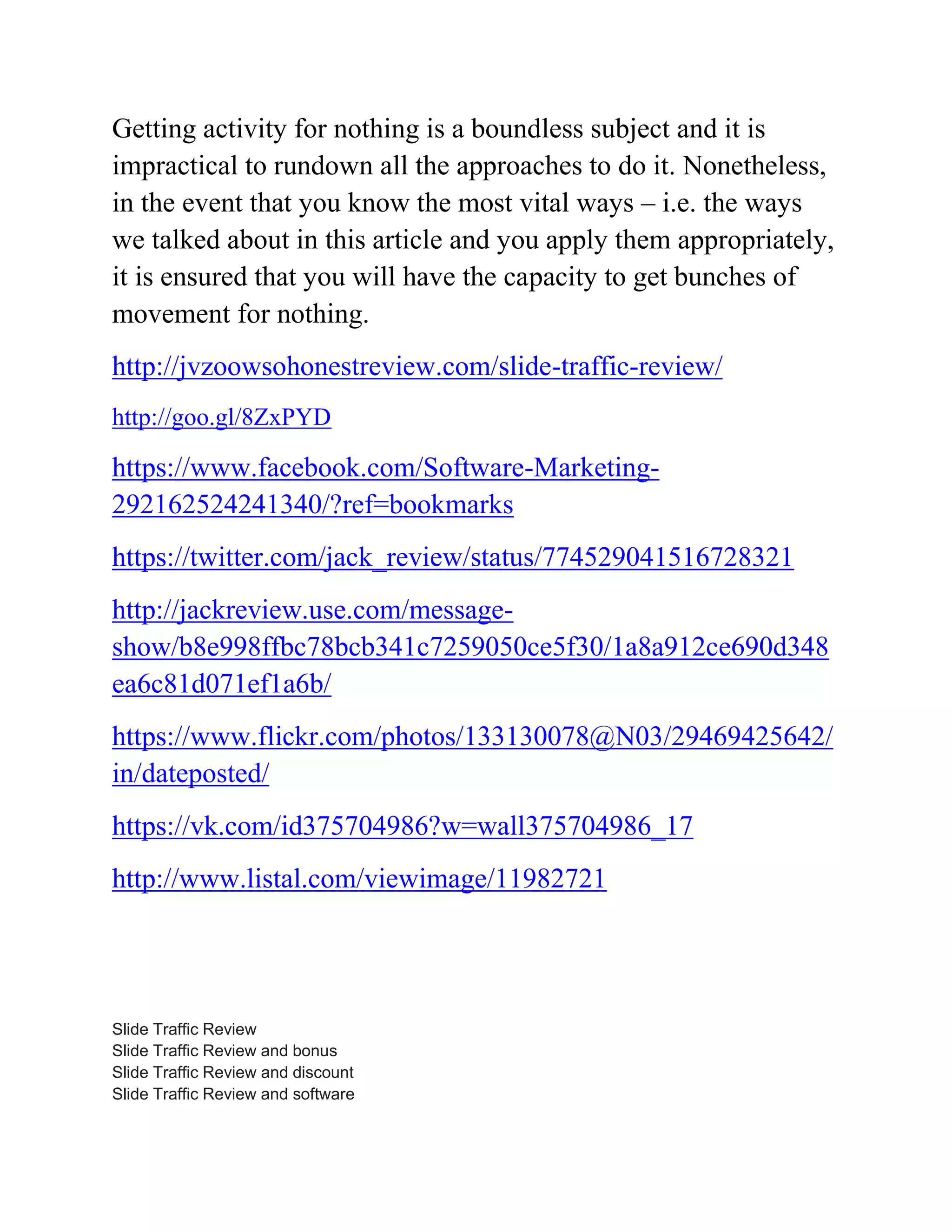 Getting activity for nothing is a boundless subject and it is
impractical to rundown all the approaches to do it. Nonetheless,
in the event that you know the most vital ways – i.e. the ways
we talked about in this article and you apply them appropriately,
it is ensured that you will have the capacity to get bunches of
movement for nothing.
http://jvzoowsohonestreview.com/slide-traffic-review/
http://goo.gl/8ZxPYD
https://www.facebook.com/Software-Marketing-
292162524241340/?ref=bookmarks
https://twitter.com/jack_review/status/774529041516728321
http://jackreview.use.com/message-
show/b8e998ffbc78bcb341c7259050ce5f30/1a8a912ce690d348
ea6c81d071ef1a6b/
https://www.flickr.com/photos/133130078@N03/29469425642/
in/dateposted/
https://vk.com/id375704986?w=wall375704986_17
http://www.listal.com/viewimage/11982721
Slide Traffic Review
Slide Traffic Review and bonus
Slide Traffic Review and discount
Slide Traffic Review and software
 