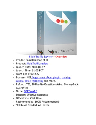 Slide Traffic Review – Overview
 Vendor: Sam Robinson et al
 Product: Slide Traffic review
 Launch Date: 2016-09-17
 Launch Time: 11:00 EDT
 Front-End Price: $27
 Bonuses: YES, huge bonus about plugin, training
course, email marketing and more.
 Refund : YES, 30 Day No Questions Asked Money-Back
Guarantee
 Niche: SOFTWARE
 Support: Effective Response
 Official site: Click Here
 Recommended: 100% Recommended
 Skill Level Needed: All Levels
 