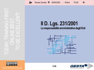 1/151/16
TODAY,TRAININGFIRST.
ONLINEBEST.
TOBEEXCELLENT!
Il D. Lgs. 231/2001
LaresponsabilitàamministrativadegliEnti
Il materiale è soggetto a licenza Creative Commons.
Attribuzione - Non commerciale - Non opere derivate
Renato Goretta 09/04/2020 Online 10.00 1 h📅 🗺🗺 ⏱️ ⏳
 
