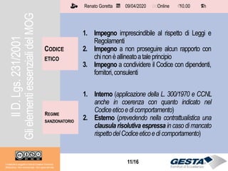 11/1511/16Il materiale è soggetto a licenza Creative Commons.
Attribuzione - Non commerciale - Non opere derivate
Renato Goretta 09/04/2020 Online 10.00 1 h📅 🗺🗺 ⏱️ ⏳
CODICE
ETICO
1. Impegno imprescindibile al rispetto di Leggi e
Regolamenti
2. Impegno a non proseguire alcun rapporto con
chinonèallineatoataleprincipio
3. Impegno a condividere il Codice con dipendenti,
fornitori,consulenti
REGIME
SANZIONATORIO
1. Interno (applicazione della L. 300/1970 e CCNL
anche in coerenza con quanto indicato nel
Codiceeticoedicomportamento)
2. Esterno (prevedendo nella contrattualistica una
clausula risolutiva espressa in caso di mancato
rispettodelCodiceeticoedicomportamento)
IlD.Lgs.231/2001
GlielementiessenzialidelMOG
 