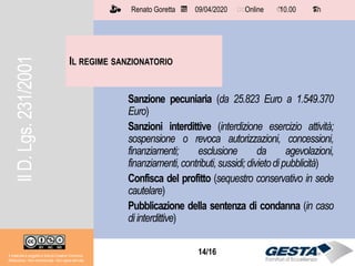 14/1514/16
IL REGIME SANZIONATORIO
Il materiale è soggetto a licenza Creative Commons.
Attribuzione - Non commerciale - Non opere derivate
Renato Goretta 09/04/2020 Online 10.00 1 h📅 🗺🗺 ⏱️ ⏳
Sanzione pecuniaria (da 25.823 Euro a 1.549.370
Euro)
Sanzioni interdittive (interdizione esercizio attività;
sospensione o revoca autorizzazioni, concessioni,
finanziamenti; esclusione da agevolazioni,
finanziamenti,contributi,sussidi;divietodipubblicità)
Confisca del profitto (sequestro conservativo in sede
cautelare)
Pubblicazione della sentenza di condanna (in caso
diinterdittive)
IlD.Lgs.231/2001
 