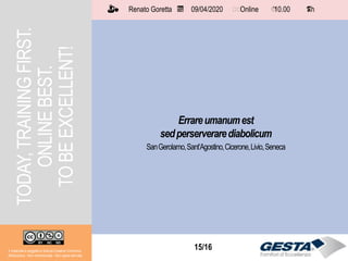 15/1515/16
Errareumanumest
sedperserverarediabolicum
SanGerolamo,Sant’Agostino,Cicerone,Livio,Seneca
TODAY,TRAININGFIRST.
ONLINEBEST.
TOBEEXCELLENT!
Il materiale è soggetto a licenza Creative Commons.
Attribuzione - Non commerciale - Non opere derivate
Renato Goretta 09/04/2020 Online 10.00 1 h📅 🗺🗺 ⏱️ ⏳
 