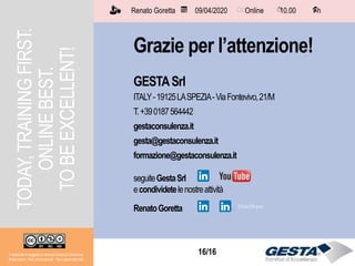 16/1516/16
Grazie per l’attenzione!
GESTASrl
ITALY-19125LASPEZIA-ViaFontevivo,21/M
T.+390187564442
gestaconsulenza.it
gesta@gestaconsulenza.it
formazione@gestaconsulenza.it
seguiteGestaSrl
econdividetelenostreattività
RenatoGoretta
Renato Goretta 09/04/2020 Online 10.00 1 h📅 🗺🗺 ⏱️ ⏳
Il materiale è soggetto a licenza Creative Commons.
Attribuzione - Non commerciale - Non opere derivate
TODAY,TRAININGFIRST.
ONLINEBEST.
TOBEEXCELLENT!
 