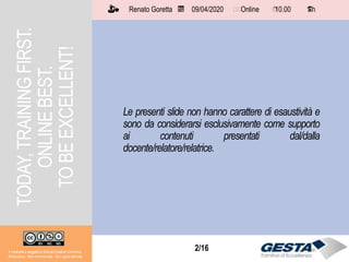 2/152/16
Le presenti slide non hanno carattere di esaustività e
sono da considerarsi esclusivamente come supporto
ai contenuti presentati dal/dalla
docente/relatore/relatrice.
TODAY,TRAININGFIRST.
ONLINEBEST.
TOBEEXCELLENT!
Il materiale è soggetto a licenza Creative Commons.
Attribuzione - Non commerciale - Non opere derivate
Renato Goretta 09/04/2020 Online 10.00 1 h📅 🗺🗺 ⏱️ ⏳
 