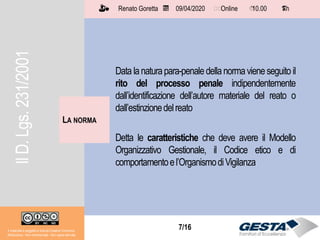 7/157/16
LA NORMA
Il materiale è soggetto a licenza Creative Commons.
Attribuzione - Non commerciale - Non opere derivate
Renato Goretta 09/04/2020 Online 10.00 1 h📅 🗺🗺 ⏱️ ⏳
Data lanaturapara-penaledellanormavieneseguito il
rito del processo penale indipendentemente
dall’identificazione dell’autore materiale del reato o
dall’estinzionedelreato
Detta le caratteristiche che deve avere il Modello
Organizzativo Gestionale, il Codice etico e di
comportamentoel’OrganismodiVigilanza
IlD.Lgs.231/2001
 