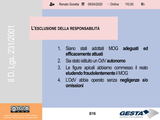 8/158/16
L’ESCLUSIONE DELLA RESPONSABILITÀ
Il materiale è soggetto a licenza Creative Commons.
Attribuzione - Non commerciale - Non opere derivate
Renato Goretta 09/04/2020 Online 10.00 1 h📅 🗺🗺 ⏱️ ⏳
1. Siano stati adottati MOG adeguati ed
efficacementeattuati
2. SiastatoistituitounOdVautonomo
3. Le figure apicali abbiamo commesso il reato
eludendofraudolentementeilMOG
4. L’OdV abbia operato senza negligenze e/o
omissioni
IlD.Lgs.231/2001
 