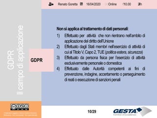 Il materiale è soggetto a licenza Creative Commons.
Attribuzione - Non commerciale - Non opere derivate
Renato Goretta 16/04/2020 Online 10.00 2 h📅 🗺🗺 ⏱️ ⏳
10/29
GDPR
Il materiale è soggetto a licenza Creative Commons.
Attribuzione - Non commerciale - Non opere derivate
Renato Goretta 16/04/2020 Online 10.00 2 h📅 🗺🗺 ⏱️ ⏳
Nonsiapplicaaltrattamentodidatipersonali:
1) Effettuato per attività che non rientrano nell’ambito di
applicazionedeldirittodell’Unione
2) Effettuato dagli Stati membri nell’esercizio di attività di
cuialTitoloV,Capo2,TUE(politicaestera,sicurezza)
3) Effettuato da persona fisica per l’esercizio di attività
esclusivamentepersonaleodomestica
4) Effettuato dalle Autorità competenti ai fini di
prevenzione, indagine, accertamento o perseguimento
direatioesecuzionedisanzionipenali
GDPR
Ilcampodiapplicazione
 