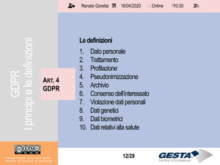 Il materiale è soggetto a licenza Creative Commons.
Attribuzione - Non commerciale - Non opere derivate
Renato Goretta 16/04/2020 Online 10.00 2 h📅 🗺🗺 ⏱️ ⏳
12/29
Ledefinizioni
1. Datopersonale
2. Trattamento
3. Profilazione
4. Pseudonimizzazione
5. Archivio
6. Consensodell’interessato
7. Violazionedatipersonali
8. Datigenetici
9. Datibiometrici
10. Datirelativiallasalute
ART. 4
GDPR
Il materiale è soggetto a licenza Creative Commons.
Attribuzione - Non commerciale - Non opere derivate
Renato Goretta 16/04/2020 Online 10.00 2 h📅 🗺🗺 ⏱️ ⏳
GDPR
Iprincipieledefinizioni
 