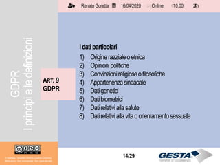 Il materiale è soggetto a licenza Creative Commons.
Attribuzione - Non commerciale - Non opere derivate
Renato Goretta 16/04/2020 Online 10.00 2 h📅 🗺🗺 ⏱️ ⏳
14/29
Idatiparticolari
1) Originerazzialeoetnica
2) Opinionipolitiche
3) Convinzionireligioseofilosofiche
4) Appartenenzasindacale
5) Datigenetici
6) Datibiometrici
7) Datirelativiallasalute
8) Datirelativiallavitaoorientamentosessuale
ART. 9
GDPR
Il materiale è soggetto a licenza Creative Commons.
Attribuzione - Non commerciale - Non opere derivate
Renato Goretta 16/04/2020 Online 10.00 2 h📅 🗺🗺 ⏱️ ⏳
GDPR
Iprincipieledefinizioni
 