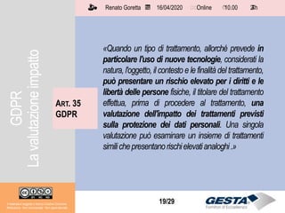 Il materiale è soggetto a licenza Creative Commons.
Attribuzione - Non commerciale - Non opere derivate
Renato Goretta 16/04/2020 Online 10.00 2 h📅 🗺🗺 ⏱️ ⏳
19/29
«Quando un tipo di trattamento, allorché prevede in
particolare l'uso di nuove tecnologie, considerati la
natura, l'oggetto, il contesto e le finalità del trattamento,
può presentare un rischio elevato per i diritti e le
libertà delle persone fisiche, il titolare del trattamento
effettua, prima di procedere al trattamento, una
valutazione dell'impatto dei trattamenti previsti
sulla protezione dei dati personali. Una singola
valutazione può esaminare un insieme di trattamenti
similichepresentanorischielevatianaloghi.»
ART. 35
GDPR
Il materiale è soggetto a licenza Creative Commons.
Attribuzione - Non commerciale - Non opere derivate
Renato Goretta 16/04/2020 Online 10.00 2 h📅 🗺🗺 ⏱️ ⏳
GDPR
Lavalutazioneimpatto
 