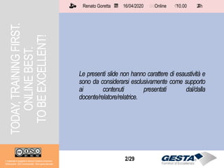 Il materiale è soggetto a licenza Creative Commons.
Attribuzione - Non commerciale - Non opere derivate
Renato Goretta 16/04/2020 Online 10.00 2 h📅 🗺🗺 ⏱️ ⏳
2/29
Le presenti slide non hanno carattere di esaustività e
sono da considerarsi esclusivamente come supporto
ai contenuti presentati dal/dalla
docente/relatore/relatrice.
TODAY,TRAININGFIRST.
ONLINEBEST.
TOBEEXCELLENT!
Il materiale è soggetto a licenza Creative Commons.
Attribuzione - Non commerciale - Non opere derivate
Renato Goretta 16/04/2020 Online 10.00 2 h📅 🗺🗺 ⏱️ ⏳
 