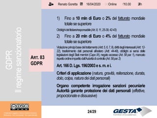 Il materiale è soggetto a licenza Creative Commons.
Attribuzione - Non commerciale - Non opere derivate
Renato Goretta 16/04/2020 Online 10.00 2 h📅 🗺🗺 ⏱️ ⏳
24/29Il materiale è soggetto a licenza Creative Commons.
Attribuzione - Non commerciale - Non opere derivate
Renato Goretta 16/04/2020 Online 10.00 2 h📅 🗺🗺 ⏱️ ⏳
1) Fino a 10 mln di Euro o 2% del fatturato mondiale
totalesesuperiore
Obblighideltitolare/responsabile(Art.8,11,25-39,42-43)
2) Fino a 20 mln di Euro o 4% del fatturato mondiale
totalesesuperiore
Violazioneprincipibasedeltrattamento(Artt.5,6,7,9),dirittidegliinteressati(Artt.12-
22), trasferimento dati personali all’estero (Artt. 44-49), obblighi ai sensi delle
legislazioni degli Stati membri (Capo IX), negato accesso (Art. 58 par. 1), mancato
rispettoordineimpartitodall’Autoritàdicontrollo(Art.58par.2)
Art.166D.Lgs.196/2003es.m.ei.
Criteri di applicazione (natura, gravità, reiterazione, durata,
dolo,colpa,naturadeidatipersonali)
Organo competente irrogazione sanzioni pecuniarie
Autorità garante protezione dei dati personali (effettive,
proporzionateedissuasive)
ART. 83
GDPR
GDPR
Ilregimesanzionatorio
 