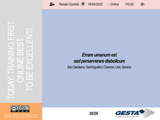 Il materiale è soggetto a licenza Creative Commons.
Attribuzione - Non commerciale - Non opere derivate
Renato Goretta 16/04/2020 Online 10.00 2 h📅 🗺🗺 ⏱️ ⏳
26/29
Errareumanumest
sedperserverarediabolicum
SanGerolamo,Sant’Agostino,Cicerone,Livio,Seneca
TODAY,TRAININGFIRST.
ONLINEBEST.
TOBEEXCELLENT!
Il materiale è soggetto a licenza Creative Commons.
Attribuzione - Non commerciale - Non opere derivate
Renato Goretta 16/04/2020 Online 10.00 2 h📅 🗺🗺 ⏱️ ⏳
 