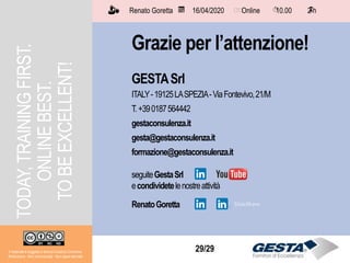 Il materiale è soggetto a licenza Creative Commons.
Attribuzione - Non commerciale - Non opere derivate
Renato Goretta 16/04/2020 Online 10.00 2 h📅 🗺🗺 ⏱️ ⏳
29/29
Grazie per l’attenzione!
GESTASrl
ITALY-19125LASPEZIA-ViaFontevivo,21/M
T.+390187564442
gestaconsulenza.it
gesta@gestaconsulenza.it
formazione@gestaconsulenza.it
seguiteGestaSrl
econdividetelenostreattività
RenatoGoretta
Renato Goretta 16/04/2020 Online 10.00 2 h📅 🗺🗺 ⏱️ ⏳
Il materiale è soggetto a licenza Creative Commons.
Attribuzione - Non commerciale - Non opere derivate
TODAY,TRAININGFIRST.
ONLINEBEST.
TOBEEXCELLENT!
 