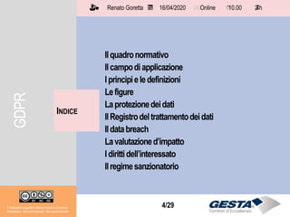 Il materiale è soggetto a licenza Creative Commons.
Attribuzione - Non commerciale - Non opere derivate
Renato Goretta 16/04/2020 Online 10.00 2 h📅 🗺🗺 ⏱️ ⏳
4/29
Ilquadronormativo
Ilcampodiapplicazione
Iprincipieledefinizioni
Lefigure
Laprotezionedeidati
IlRegistrodeltrattamentodeidati
Ildatabreach
Lavalutazioned’impatto
Idirittidell’interessato
Ilregimesanzionatorio
INDICE
Il materiale è soggetto a licenza Creative Commons.
Attribuzione - Non commerciale - Non opere derivate
Renato Goretta 16/04/2020 Online 10.00 2 h📅 🗺🗺 ⏱️ ⏳
GDPR
 