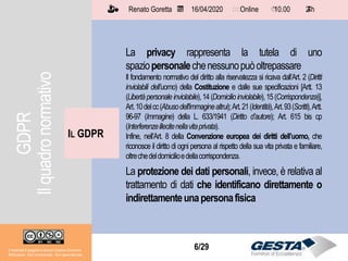 Il materiale è soggetto a licenza Creative Commons.
Attribuzione - Non commerciale - Non opere derivate
Renato Goretta 16/04/2020 Online 10.00 2 h📅 🗺🗺 ⏱️ ⏳
6/29
La privacy rappresenta la tutela di uno
spaziopersonalechenessunopuòoltrepassare
Il fondamento normativo del diritto alla riservatezza si ricava dall’Art. 2 (Diritti
inviolabili dell’uomo) della Costituzione e dalle sue specificazioni [Artt. 13
(Libertàpersonale inviolabile),14(Domicilioinviolabile),15(Corrispondenza)],
Art.10delcc(Abusodell'immaginealtrui);Art.21(Identità),Art.93(Scritti),Artt.
96-97 (Immagine) della L. 633/1941 (Diritto d’autore); Art. 615 bis cp
(Interferenzeillecitenellavitaprivata).
Infine, nell’Art. 8 della Convenzione europea dei diritti dell’uomo, che
riconosce il diritto di ogni persona al rispetto della sua vita privata e familiare,
oltrechedeldomicilioedellacorrispondenza.
La protezione dei dati personali, invece, è relativa al
trattamento di dati che identificano direttamente o
indirettamenteunapersonafisica
IL GDPR
Il materiale è soggetto a licenza Creative Commons.
Attribuzione - Non commerciale - Non opere derivate
Renato Goretta 16/04/2020 Online 10.00 2 h📅 🗺🗺 ⏱️ ⏳
GDPR
Ilquadronormativo
 