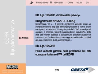 Il materiale è soggetto a licenza Creative Commons.
Attribuzione - Non commerciale - Non opere derivate
Renato Goretta 16/04/2020 Online 10.00 2 h📅 🗺🗺 ⏱️ ⏳
7/29
IlD.Lgs.196/2003«Codicedellaprivacy»
IlRegolamento2016/679UE(GDPR)
Considerando 10: «… Il presente regolamento prevede anche un
margine di manovra degli Stati membri per precisarne le norme, anche
con riguardo al trattamento di categorie particolari di dati personali («dati
sensibili»). In tal senso, il presente regolamento non esclude che il diritto
degli Stati membri stabilisca le condizioni per specifiche situazioni di
trattamento, anche determinando con maggiore precisione le condizioni
allequaliiltrattamentodidatipersonalièlecito.».
IlD.Lgs.101/2018
Pareri Autorità garante della protezione dei dati
europeaeitalianaeiWPdell’EDPB
LE NORME
Il materiale è soggetto a licenza Creative Commons.
Attribuzione - Non commerciale - Non opere derivate
Renato Goretta 16/04/2020 Online 10.00 2 h📅 🗺🗺 ⏱️ ⏳
GDPR
Ilquadronormativo
 
