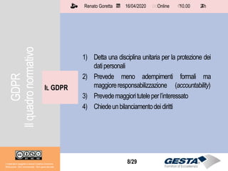 Il materiale è soggetto a licenza Creative Commons.
Attribuzione - Non commerciale - Non opere derivate
Renato Goretta 16/04/2020 Online 10.00 2 h📅 🗺🗺 ⏱️ ⏳
8/29
1) Detta una disciplina unitaria per la protezione dei
datipersonali
2) Prevede meno adempimenti formali ma
maggioreresponsabilizzazione (accountability)
3) Prevedemaggiorituteleperl’interessato
4) Chiedeunbilanciamentodeidiritti
IL GDPR
Il materiale è soggetto a licenza Creative Commons.
Attribuzione - Non commerciale - Non opere derivate
Renato Goretta 16/04/2020 Online 10.00 2 h📅 🗺🗺 ⏱️ ⏳
GDPR
Ilquadronormativo
 