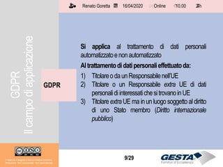 Il materiale è soggetto a licenza Creative Commons.
Attribuzione - Non commerciale - Non opere derivate
Renato Goretta 16/04/2020 Online 10.00 2 h📅 🗺🗺 ⏱️ ⏳
9/29
GDPR
Il materiale è soggetto a licenza Creative Commons.
Attribuzione - Non commerciale - Non opere derivate
Renato Goretta 16/04/2020 Online 10.00 2 h📅 🗺🗺 ⏱️ ⏳
Si applica al trattamento di dati personali
automatizzatoenonautomatizzato
Altrattamentodidatipersonalieffettuatoda:
1) TitolareodaunResponsabilenell’UE
2) Titolare o un Responsabile extra UE di dati
personalidiinteressatichesitrovanoinUE
3) TitolareextraUE ma inun luogosoggettoal diritto
di uno Stato membro (Diritto internazionale
pubblico)
GDPR
Ilcampodiapplicazione
 