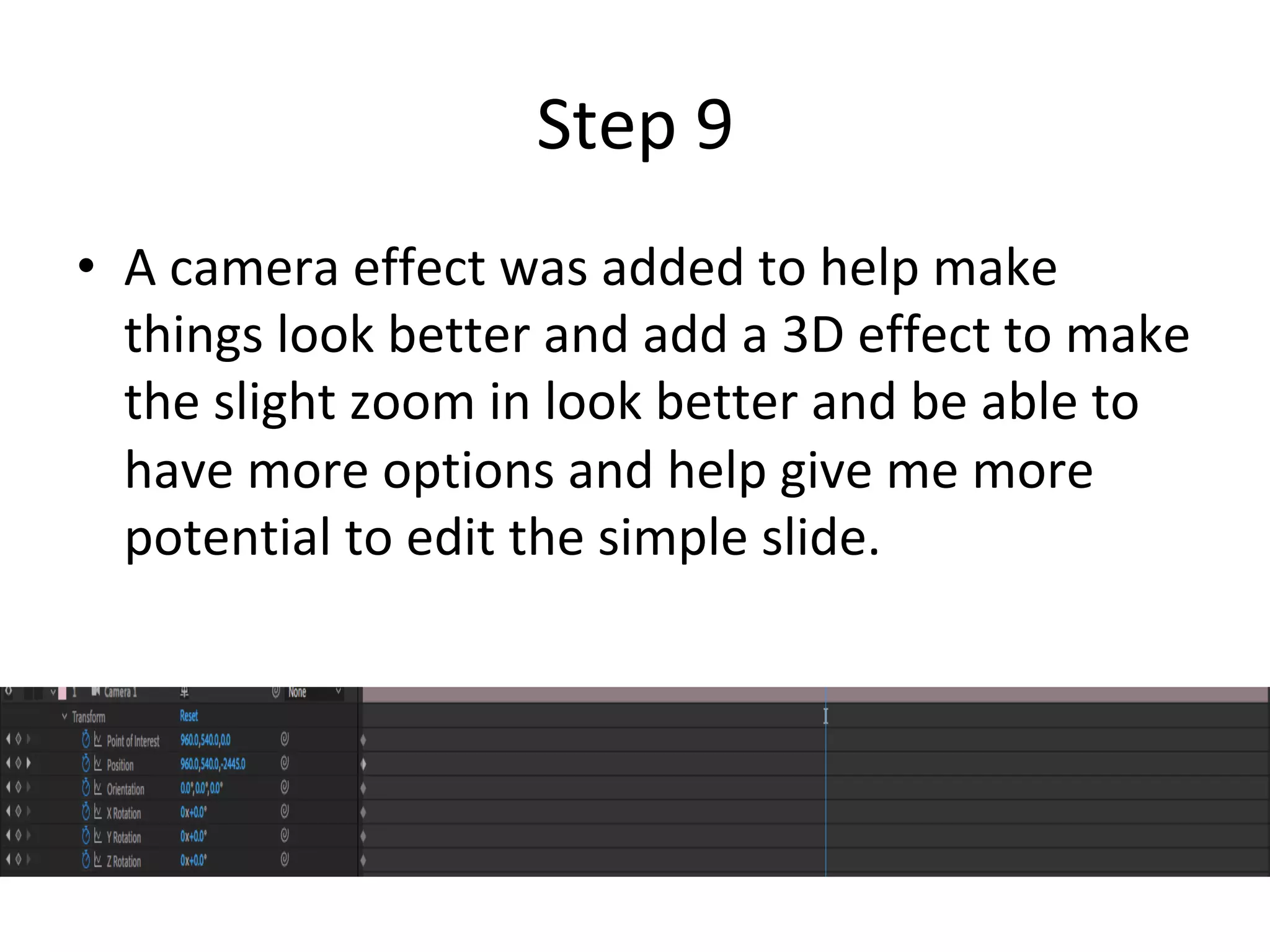 Step	9	
•  A	camera	effect	was	added	to	help	make	
things	look	better	and	add	a	3D	effect	to	make	
the	slight	zoom	in	look	better	and	be	able	to	
have	more	options	and	help	give	me	more	
potential	to	edit	the	simple	slide.	
 