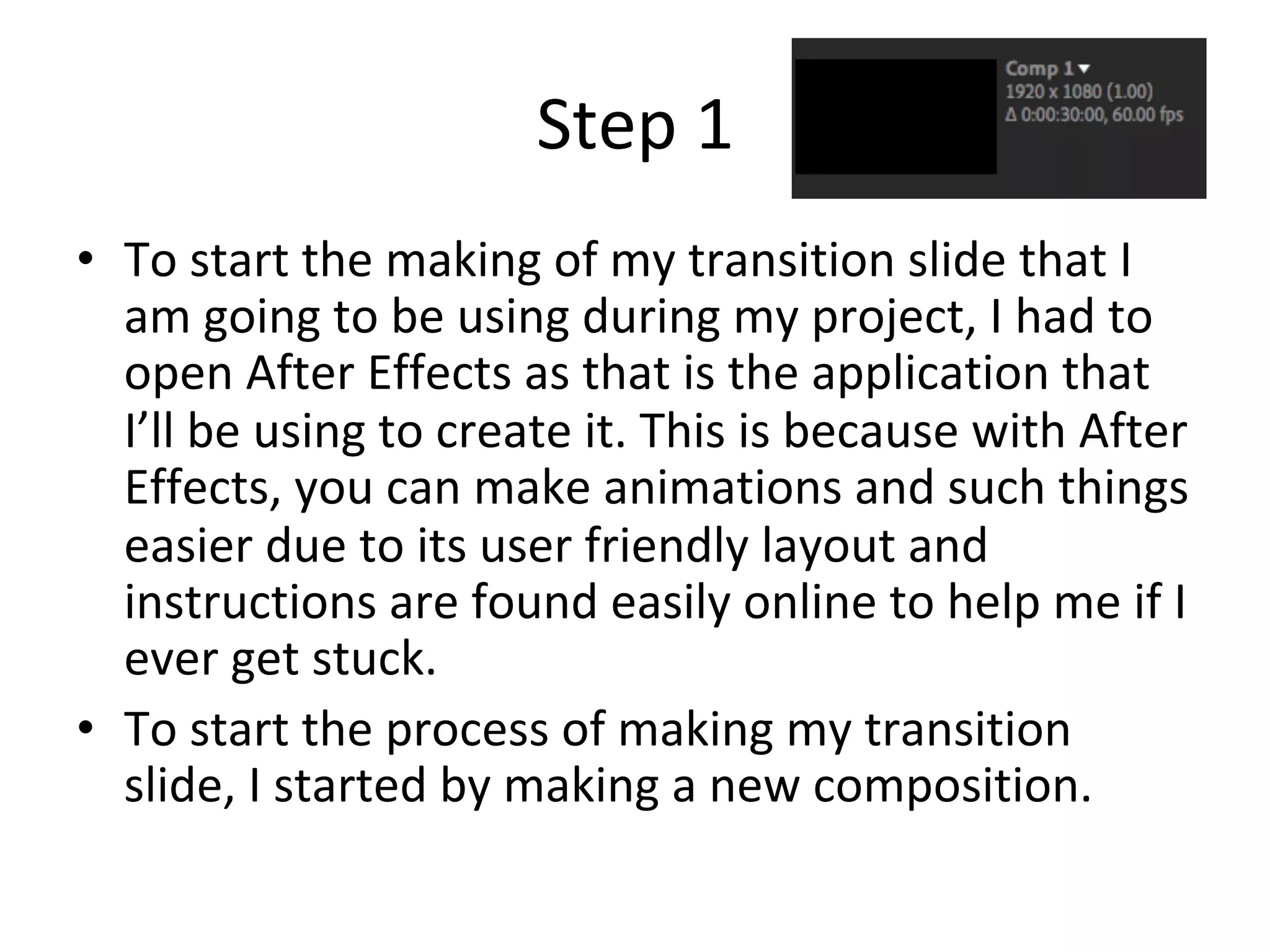 Step	1	
•  To	start	the	making	of	my	transition	slide	that	I	
am	going	to	be	using	during	my	project,	I	had	to	
open	After	Effects	as	that	is	the	application	that	
I’ll	be	using	to	create	it.	This	is	because	with	After	
Effects,	you	can	make	animations	and	such	things	
easier	due	to	its	user	friendly	layout	and	
instructions	are	found	easily	online	to	help	me	if	I	
ever	get	stuck.		
•  To	start	the	process	of	making	my	transition	
slide,	I	started	by	making	a	new	composition.		
 