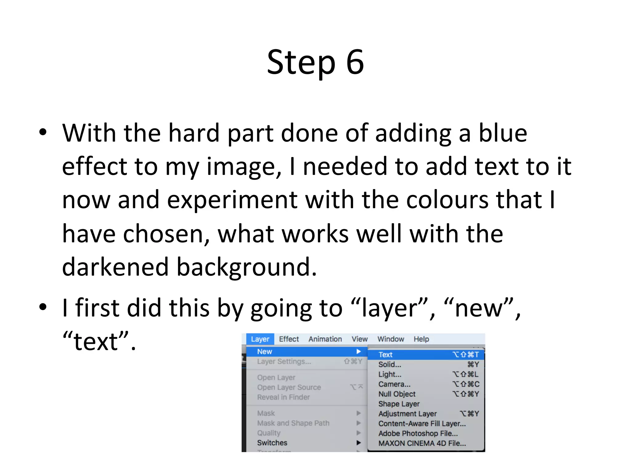 Step	6	
•  With	the	hard	part	done	of	adding	a	blue	
effect	to	my	image,	I	needed	to	add	text	to	it	
now	and	experiment	with	the	colours	that	I	
have	chosen,	what	works	well	with	the	
darkened	background.		
•  I	first	did	this	by	going	to	“layer”,	“new”,	
“text”.	
 