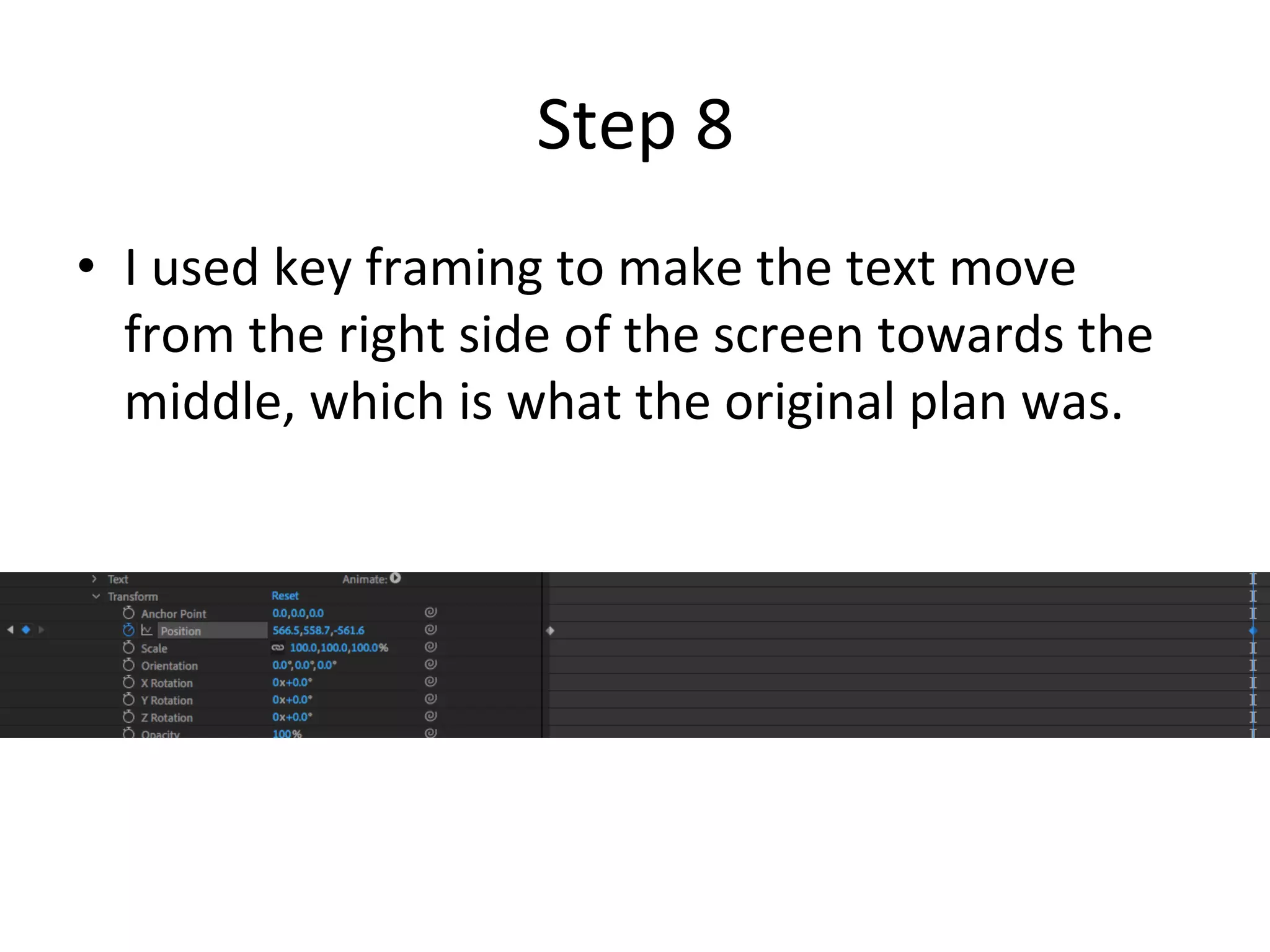 Step	8	
•  I	used	key	framing	to	make	the	text	move	
from	the	right	side	of	the	screen	towards	the	
middle,	which	is	what	the	original	plan	was.	
 