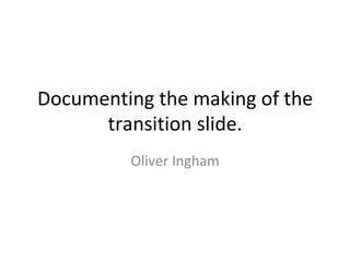 Documenting	the	making	of	the	
transition	slide.	
Oliver	Ingham	
 