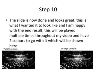 Step	10	
•  The	slide	is	now	done	and	looks	great,	this	is	
what	I	wanted	it	to	look	like	and	I	am	happy	
with	the	end	result,	this	will	be	played	
multiple	times	throughout	my	video	and	have	
2	colours	to	go	with	it	which	will	be	shown	
here:	
Purple	sample:	 Orange	sample:	
 