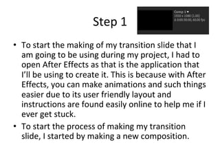 Step	1	
•  To	start	the	making	of	my	transition	slide	that	I	
am	going	to	be	using	during	my	project,	I	had	to	
open	After	Effects	as	that	is	the	application	that	
I’ll	be	using	to	create	it.	This	is	because	with	After	
Effects,	you	can	make	animations	and	such	things	
easier	due	to	its	user	friendly	layout	and	
instructions	are	found	easily	online	to	help	me	if	I	
ever	get	stuck.		
•  To	start	the	process	of	making	my	transition	
slide,	I	started	by	making	a	new	composition.		
 