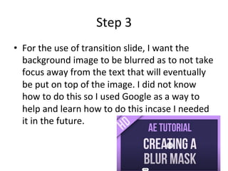 Step	3	
•  For	the	use	of	transition	slide,	I	want	the	
background	image	to	be	blurred	as	to	not	take	
focus	away	from	the	text	that	will	eventually	
be	put	on	top	of	the	image.	I	did	not	know	
how	to	do	this	so	I	used	Google	as	a	way	to	
help	and	learn	how	to	do	this	incase	I	needed	
it	in	the	future.	
 