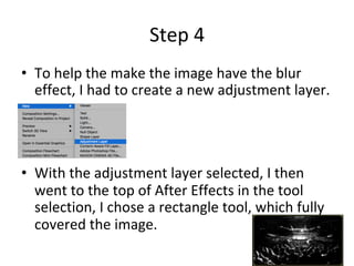 Step	4	
•  To	help	the	make	the	image	have	the	blur	
effect,	I	had	to	create	a	new	adjustment	layer.	
•  With	the	adjustment	layer	selected,	I	then	
went	to	the	top	of	After	Effects	in	the	tool	
selection,	I	chose	a	rectangle	tool,	which	fully	
covered	the	image.	
 