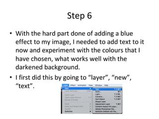 Step	6	
•  With	the	hard	part	done	of	adding	a	blue	
effect	to	my	image,	I	needed	to	add	text	to	it	
now	and	experiment	with	the	colours	that	I	
have	chosen,	what	works	well	with	the	
darkened	background.		
•  I	first	did	this	by	going	to	“layer”,	“new”,	
“text”.	
 