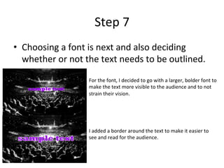 Step	7	
•  Choosing	a	font	is	next	and	also	deciding	
whether	or	not	the	text	needs	to	be	outlined.		
For	the	font,	I	decided	to	go	with	a	larger,	bolder	font	to	
make	the	text	more	visible	to	the	audience	and	to	not	
strain	their	vision.	
I	added	a	border	around	the	text	to	make	it	easier	to	
see	and	read	for	the	audience.	
 