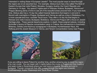 Interested in visiting these 4 European Jewels? The most popular ways to travel through
the region are on an escorted tour. For example, Globus tours has a trip called The Best of
Eastern Europe that visits Poland, Slovakia, Hungary, Austria, the Czech Republic and
Germany in 14 days. You spend 2 nights each in Warsaw, Krakow, Budapest, Vienna and
Prague allowing plenty of time to see all of the beautiful areas pictured here. If you have less
time, Globus also has a 10 day trip called Imperial Splendors that begins in and end in
Munich with overnights in Prague, Budapest and Vienna as well as a stop in Bratislava. For
a more upscale land tour, consider Tauck tours. They offer a 14 day trip that begins in
Warsaw and visits Cracow, Budapest, Bratislava, Vienna and Prague with a focus on Jewish
Heritage sites. These special departures explore, in depth, these poignant places, including
Schindler’s factory & Plaszów concentration camp in Crakow, the crematorium in Auschwitz-
Birkenau, Dohány and Kazinczy synagogues in Budapest, Hundertwasser Haus, the
Hofburg and the Jewish Museum in Vienna, and Terezin Concentration Camp near Prague.
If you are willing to leave Poland for another time, another amazing way to travel the region
is by river cruise. You can begin with 3 nights before the cruise in Prague and then board a
one week cruise in Nuremberg where you visit towns in Austria, Slovakia and end in
Budapest. Popular companies that offer cruises through the region are Uniworld,
AmaWaterways, Avalon Waterways and Tauck River Cruises.
 