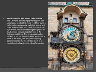  Astronomical Clock in Old Town Square.
The Old Town Square is popular spot for both
visitors and locals alike. Here you’ll find outdoor
cafes, pubs, restaurants, galleries, shops, and
other entertainment. You’ll also find the Gothic
Tyn church, which is interesting to explore. By
far, the most popular attraction here is the
Astronomical Clock. The clock was installed
back in 1410. It is the third oldest astronomical
clock in the world, and the oldest working
astronomical clock. The intricate clock is a
marvelous display of medieval craftsmanship
 