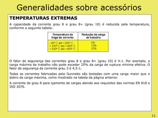 Generalidades sobre acessórios
TEMPERATURAS EXTREMAS
A capacidade da corrente grau 8 e grau 8+ (grau 10) é reduzida pela temperatura,
conforme a seguinte tabela:
O fator de segurança das correntes grau 8 e grau 8+ (grau 10) é 4:1. Por exemplo, a
carga máxima de trabalho não pode exceder 25% da carga de ruptura mínima efetiva. O
fator de segurança da corrente grau 3 é 4,5:1.
Todas as correntes fabricadas pela Gunnebo são testadas com uma carga maior que o
dobro da carga máxima, como mostrado na tabela da página anterior.
A corrente de grau 8 para içamento de cargas atende aos requisitos das normas EN 818 e
ISO 3076.
11
 