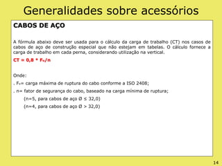 Generalidades sobre acessórios
CABOS DE AÇO
A fórmula abaixo deve ser usada para o cálculo da carga de trabalho (CT) nos casos de
cabos de aço de construção especial que não estejam em tabelas. O cálculo fornece a
carga de trabalho em cada perna, considerando utilização na vertical.
CT = 0,8 * Fo/n
Onde:
. Fo= carga máxima de ruptura do cabo conforme a ISO 2408;
. n= fator de segurança do cabo, baseado na carga mínima de ruptura;
(n=5, para cabos de aço Ø ≤ 32,0)
(n=4, para cabos de aço Ø > 32,0)
14
 