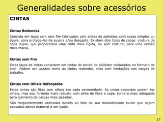 Generalidades sobre acessórios
CINTAS
Cintas Redondas
Consiste em laços sem sem fim fabricados com cintas de poliéster, com capas simples ou
dupla, para protege-las de sujeira e/ou desgaste. Existem dois tipos de capas: costura de
capa dupla, que proporciona uma cinta mais rígida, ou sem costura, para uma versão
mais macia.
Cintas sem Fim
Estes laços de cintas consistem em cintas de tecido de póliéster costurados no formato de
anel. Podem ser usados como as cintas redondas, mas com limitações nas cargas de
trabalho.
Cintas com Olhais Reforçados
Estas cintas são fitas com olhais em cada extremidade. As cintas redondas podem ter
olhais, mas seu formato mais robusto com alma de fibra e capa, torna-a mais adequada
para içamento de cargas mais pesadas.
São freqüentemente utilizadas devido ao fato de sua maleabilidade evitar que sejam
causados danos material a ser içado.
17
 