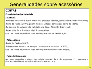 Generalidades sobre acessórios
CINTAS
Propriedades dos Materiais
•Poliéster
.Polímero resistente à ácidos mas não à produtos alcalinos,como amônia,soda cáustica,etc;
.Ponto de Fusão à 260°C, porém deve ser utilizado com cargas acima de 100°C;
.Resistência do material não é afetada pela água; Absorção desprezível;
.Baixa resistência à atrito e frágil à cantos vivos;
Obs.: As cintas de poliéster possuem etiqueta azul de identificação;
•Polipropileno
.Ponto de Fusão à 165°C;
.Não deve ser utilizado para cargas com temperatura acima de 80°C;
Obs.: As cintas de poliéster possuem etiqueta marrom de identificação;
•Fator de Segurança
As cintas redondas e cintas com olhais possuem fator de segurança 7:1, conform e
indicado nas normas européias EN 1492 – Partes 1 e 2
18
 