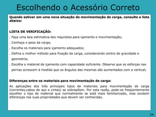 Escolhendo o Acessório Correto
Quando estiver em uma nova situação de movimentação de carga, consulte a lista
abaixo:
LISTA DE VERIFICAÇÂO:
. Faça uma boa estimativa dos requisitos para içamento e movimentação;
. Conheça o peso da carga;
. Escolha os materiais para içamento adequados;
. Defina o melhor método para fixação da carga, considerando centro de gravidade e
geometria;
. Escolha o material de içamento com capacidade suficiente. Observe que os esforças nas
pernas acrescem à medida que os ângulos das mesmas são aumentados com a vertical;
Diferenças entre os materiais para movimentação de carga:
As aplicações dos três principais tipos de materiais para movimentação de carga
(correntes,cabos de aço e cintas) se sobrepõem. Por esta razão, pode-se freqüentemente
escolher o tipo de material que normalmente se está mais familiarizado, mas existem
diferenças nas suas propriedades que devem ser conhecidas.
24
 